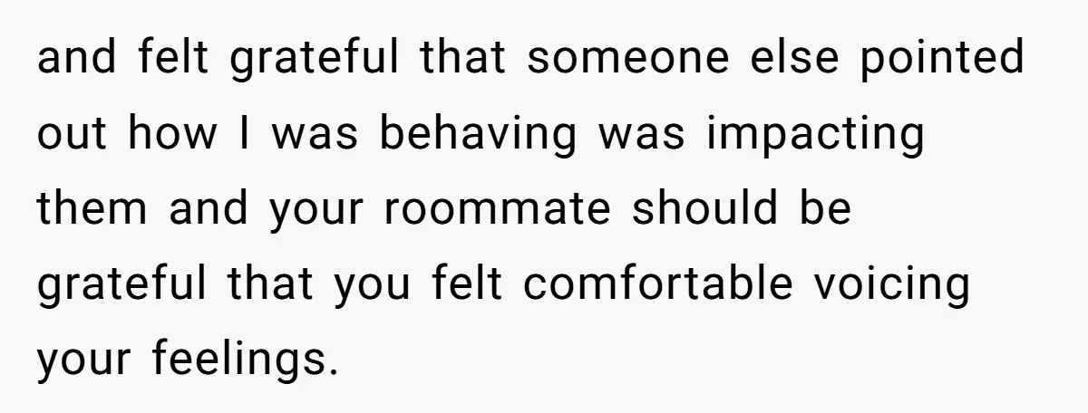 and felt grateful that someone else pointed out how I was behaving was impacting them and your roommate should be grateful that you felt comfortable voicing your feelings.