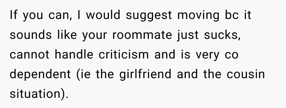 If you can, I would suggest moving bc it sounds like your roommate just sucks, cannot handle criticism and is very co dependent (ie the girlfriend and the cousin situation).