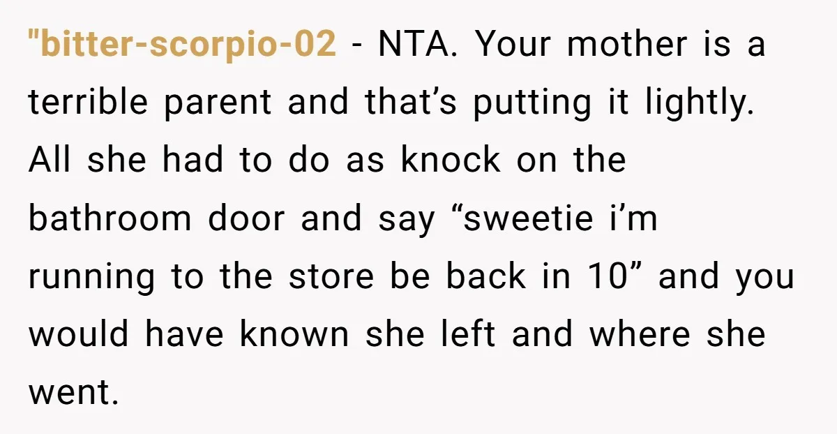 "bitter-scorpio-02 − NTA. Your mother is a terrible parent and that’s putting it lightly. All she had to do as knock on the bathroom door and say “sweetie i’m running...