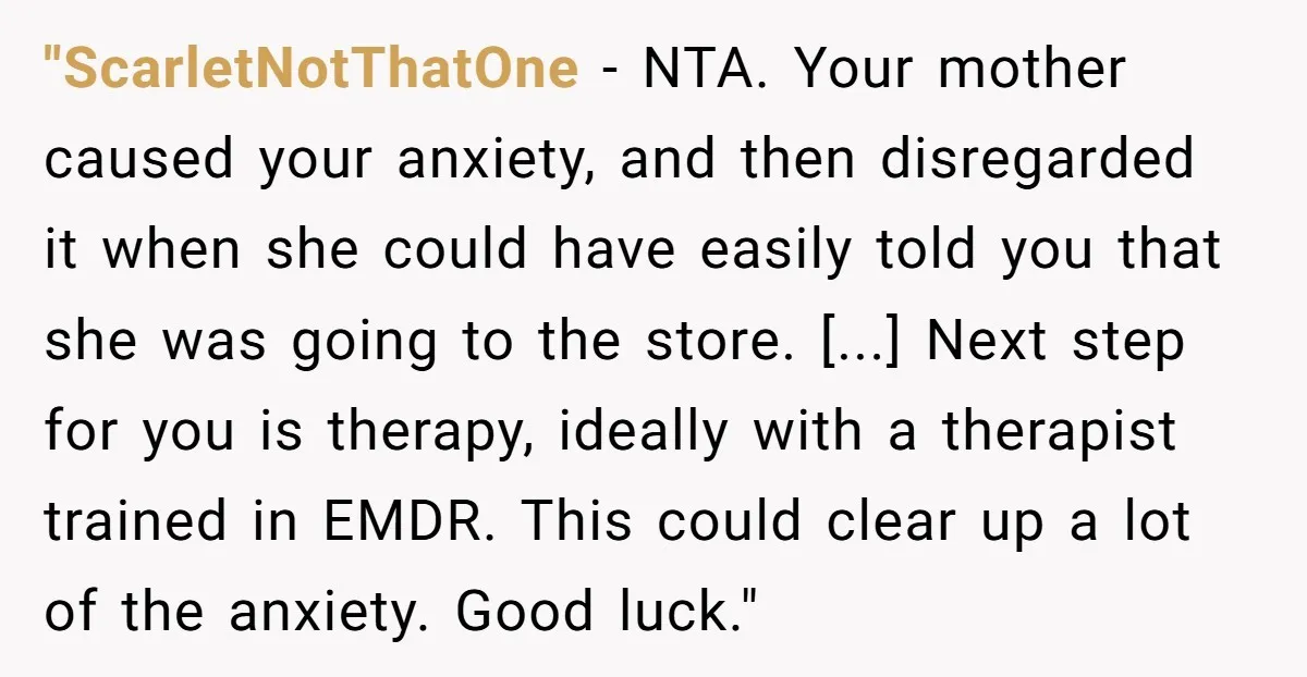 "ScarletNotThatOne − NTA. Your mother caused your anxiety, and then disregarded it when she could have easily told you that she was going to the store. [...] Next step for...
