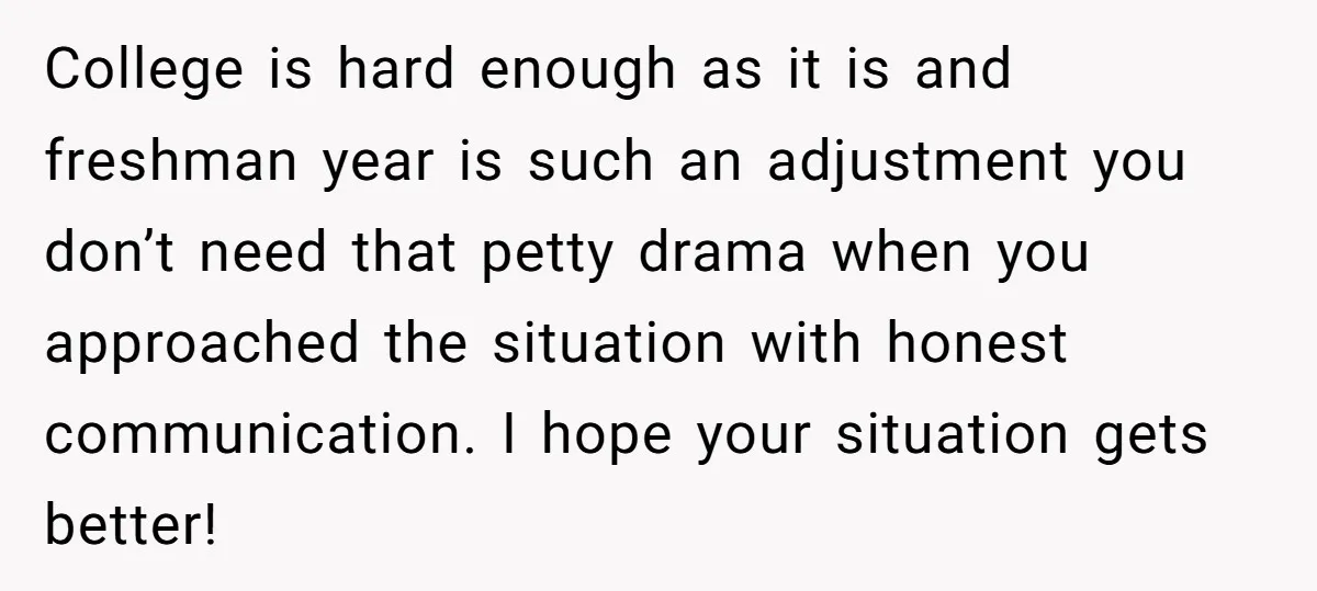 College is hard enough as it is and freshman year is such an adjustment you don’t need that petty drama when you approached the situation with honest communication. I hope...