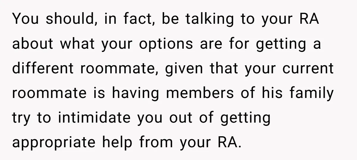 You should, in fact, be talking to your RA about what your options are for getting a different roommate, given that your current roommate is having members of his family...