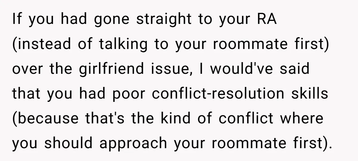 If you had gone straight to your RA (instead of talking to your roommate first) over the girlfriend issue, I would've said that you had poor conflict-resolution skills (because that's...