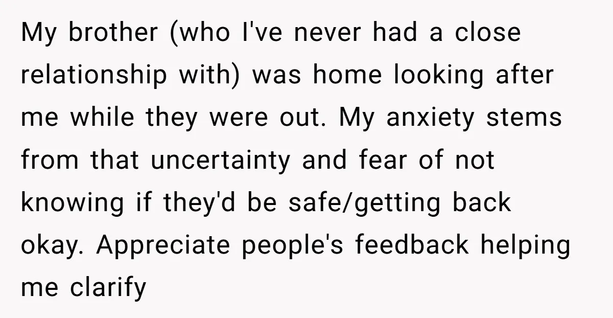 My brother (who I've never had a close relationship with) was home looking after me while they were out. My anxiety stems from that uncertainty and fear of not knowing...