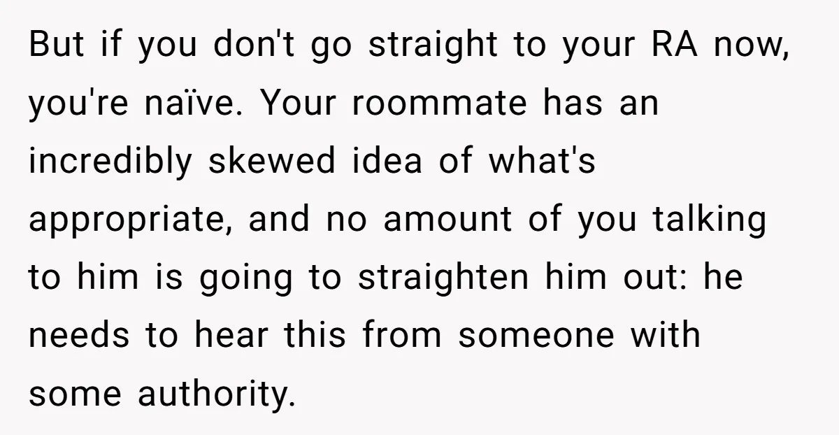 But if you don't go straight to your RA now, you're naïve. Your roommate has an incredibly skewed idea of what's appropriate, and no amount of you talking to him...