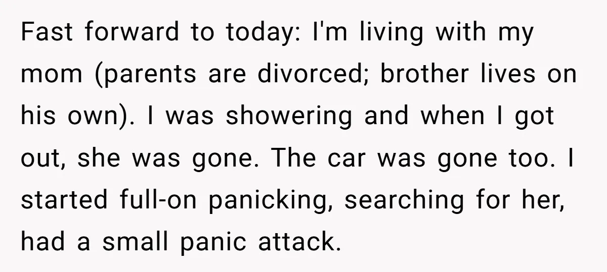 Fast forward to today: I'm living with my mom (parents are divorced; brother lives on his own). I was showering and when I got out, she was gone. The car...