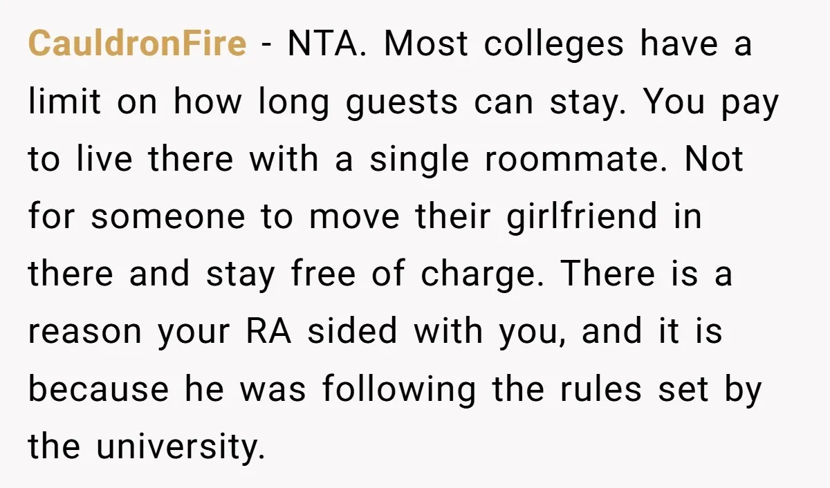 CauldronFire − NTA. Most colleges have a limit on how long guests can stay. You pay to live there with a single roommate. Not for someone to move their girlfriend...