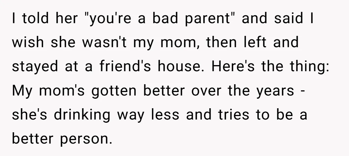 I told her "you're a bad parent" and said I wish she wasn't my mom, then left and stayed at a friend's house. Here's the thing: My mom's gotten better...