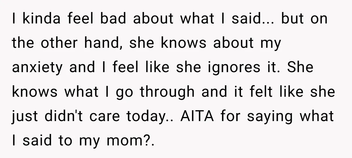 I kinda feel bad about what I said... but on the other hand, she knows about my anxiety and I feel like she ignores it. She knows what I go...