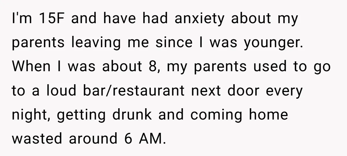 I'm 15F and have had anxiety about my parents leaving me since I was younger. When I was about 8, my parents used to go to a loud bar/restaurant next...