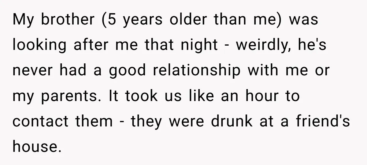 My brother (5 years older than me) was looking after me that night - weirdly, he's never had a good relationship with me or my parents. It took us like...