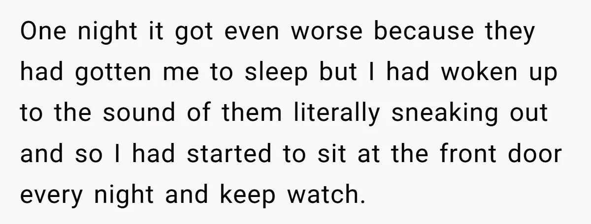 One night it got even worse because they had gotten me to sleep but I had woken up to the sound of them literally sneaking out and so I had...