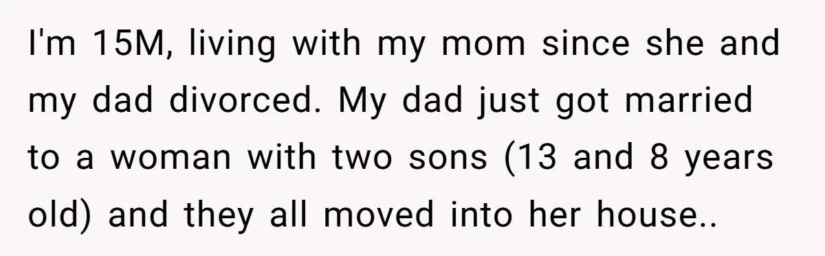 I'm 15M, living with my mom since she and my dad divorced. My dad just got married to a woman with two sons (13 and 8 years old) and they...