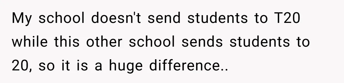 My school doesn't send students to T20 while this other school sends students to 20, so it is a huge difference.. ​