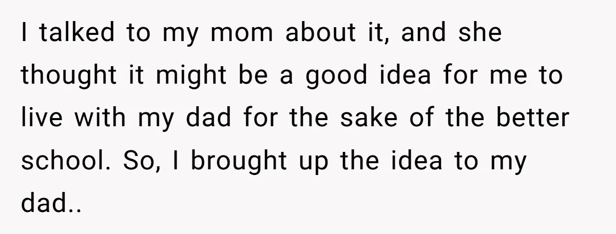 I talked to my mom about it, and she thought it might be a good idea for me to live with my dad for the sake of the better school....