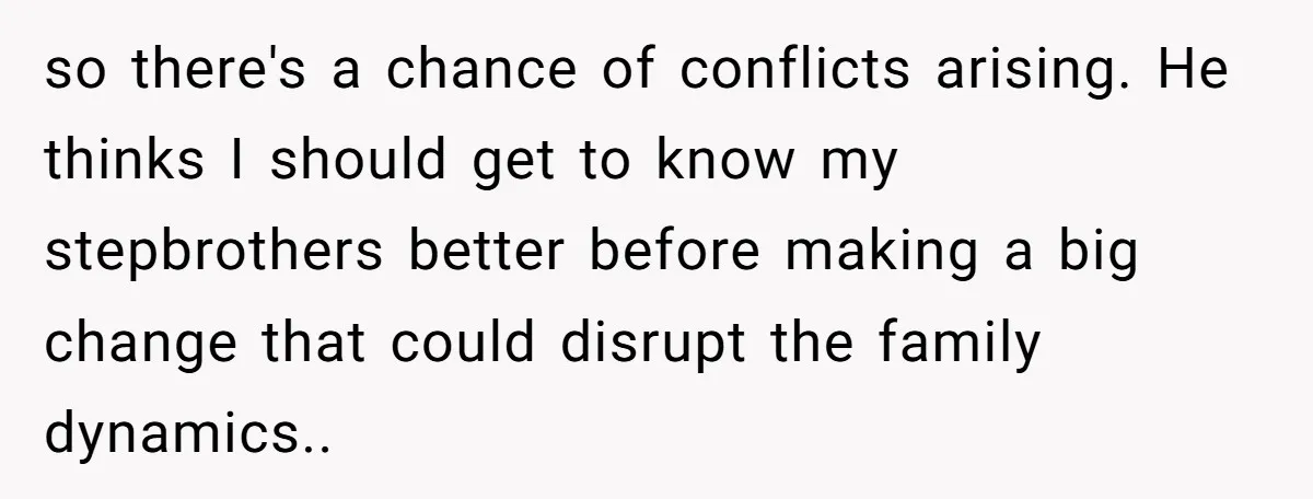 so there's a chance of conflicts arising. He thinks I should get to know my stepbrothers better before making a big change that could disrupt the family dynamics.. ​