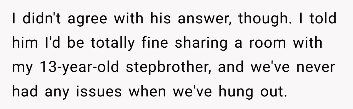 I didn't agree with his answer, though. I told him I'd be totally fine sharing a room with my 13-year-old stepbrother, and we've never had any issues when we've hung...