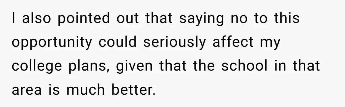 I also pointed out that saying no to this opportunity could seriously affect my college plans, given that the school in that area is much better.