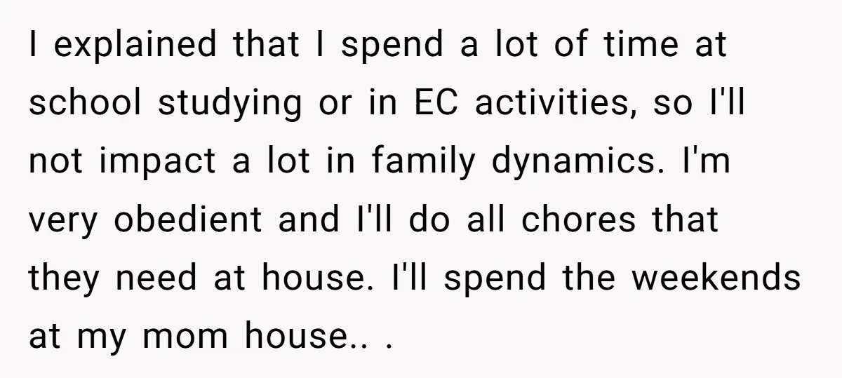 I explained that I spend a lot of time at school studying or in EC activities, so I'll not impact a lot in family dynamics. I'm very obedient and I'll...