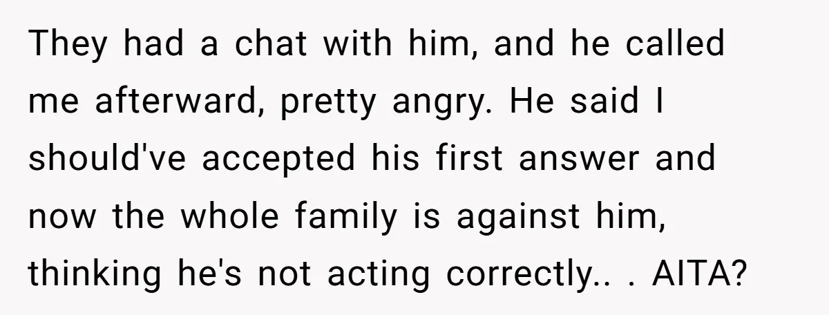 They had a chat with him, and he called me afterward, pretty angry. He said I should've accepted his first answer and now the whole family is against him, thinking...