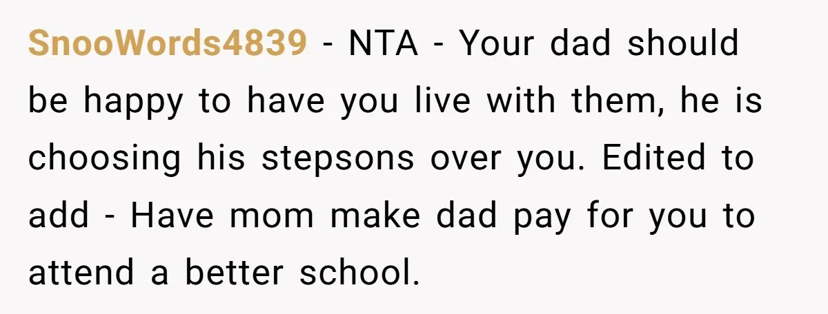 SnooWords4839 − NTA - Your dad should be happy to have you live with them, he is choosing his stepsons over you. Edited to add - Have mom make dad...