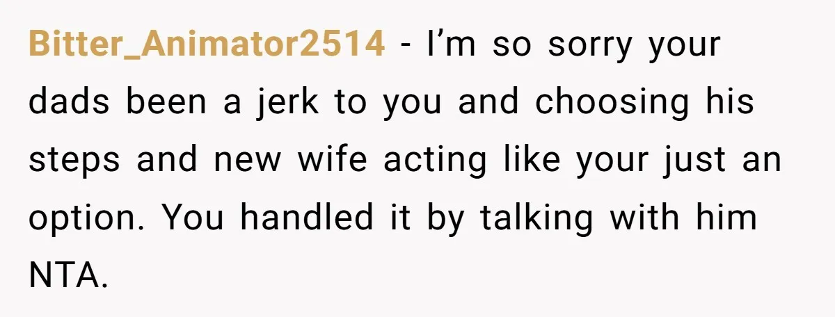 Bitter_Animator2514 − I’m so sorry your dads been a jerk to you and choosing his steps and new wife acting like your just an option. You handled it by talking...