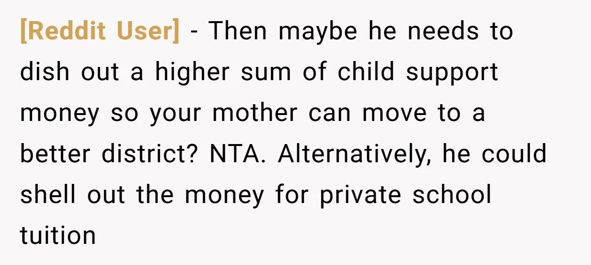 [Reddit User] − Then maybe he needs to dish out a higher sum of child support money so your mother can move to a better district? NTA. Alternatively, he could...