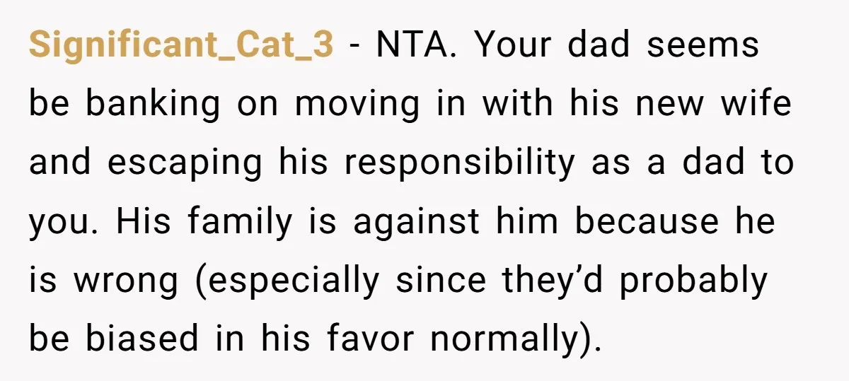 Significant_Cat_3 − NTA. Your dad seems be banking on moving in with his new wife and escaping his responsibility as a dad to you. His family is against him because...