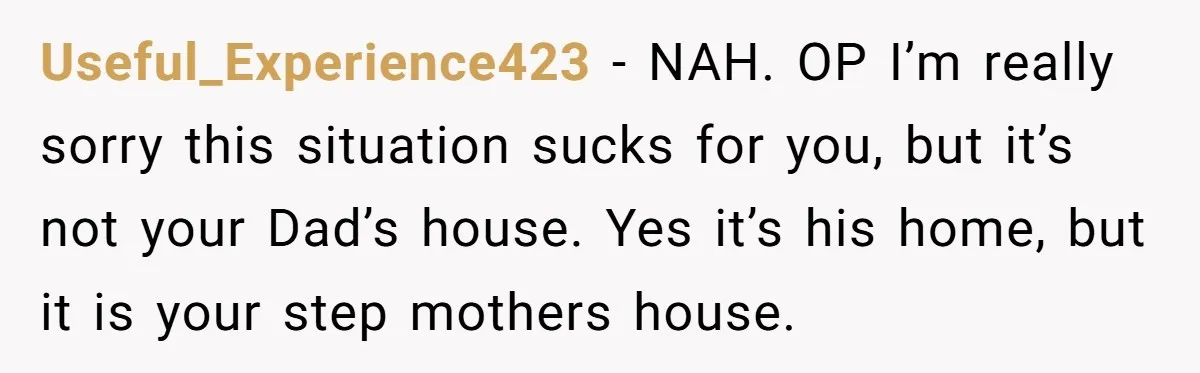 Useful_Experience423 − NAH. OP I’m really sorry this situation sucks for you, but it’s not your Dad’s house. Yes it’s his home, but it is your step mothers house.