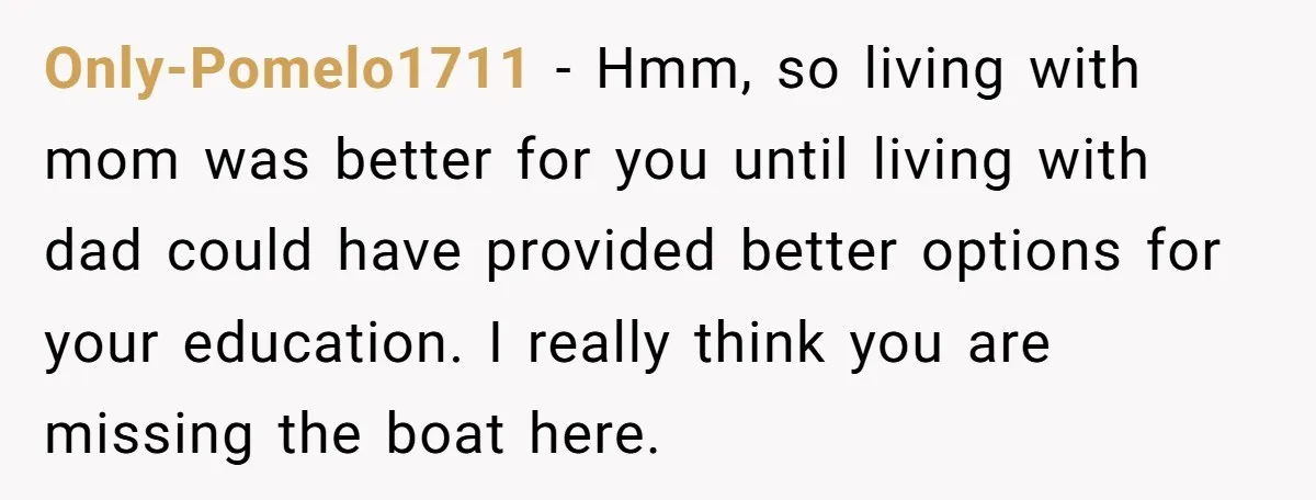 Only-Pomelo1711 − Hmm, so living with mom was better for you until living with dad could have provided better options for your education. I really think you are missing the...