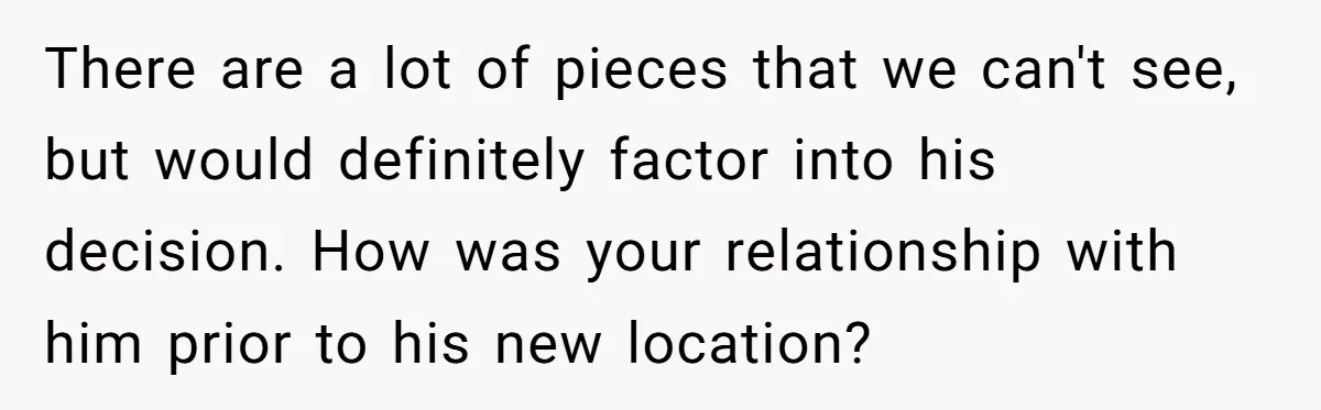 There are a lot of pieces that we can't see, but would definitely factor into his decision. How was your relationship with him prior to his new location?