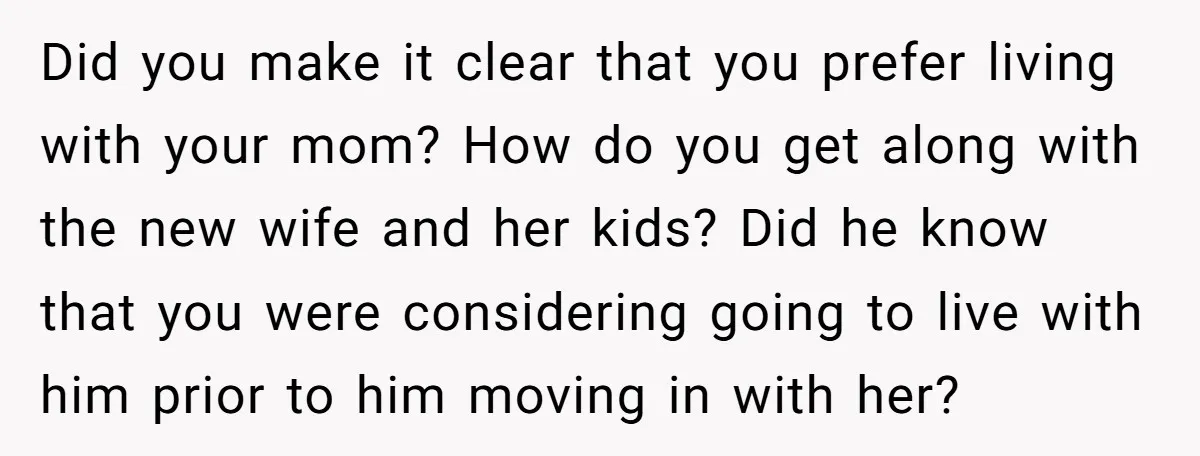 Did you make it clear that you prefer living with your mom? How do you get along with the new wife and her kids? Did he know that you were...