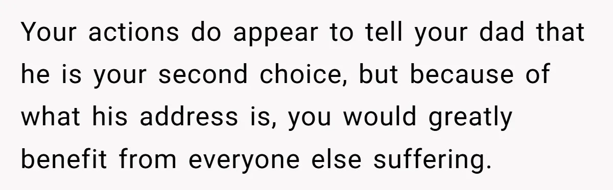 Your actions do appear to tell your dad that he is your second choice, but because of what his address is, you would greatly benefit from everyone else suffering.