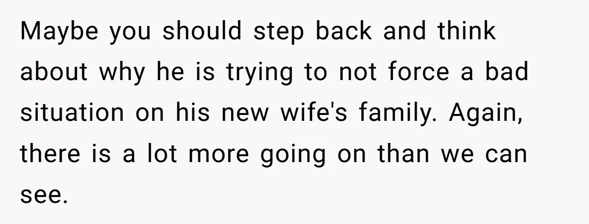 Maybe you should step back and think about why he is trying to not force a bad situation on his new wife's family. Again, there is a lot more going...