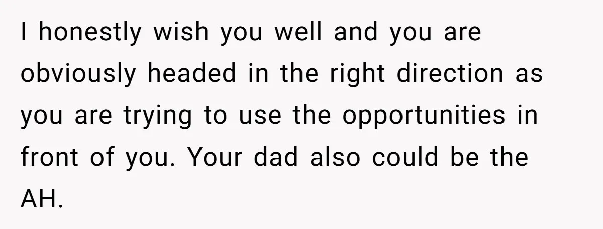 I honestly wish you well and you are obviously headed in the right direction as you are trying to use the opportunities in front of you. Your dad also could...