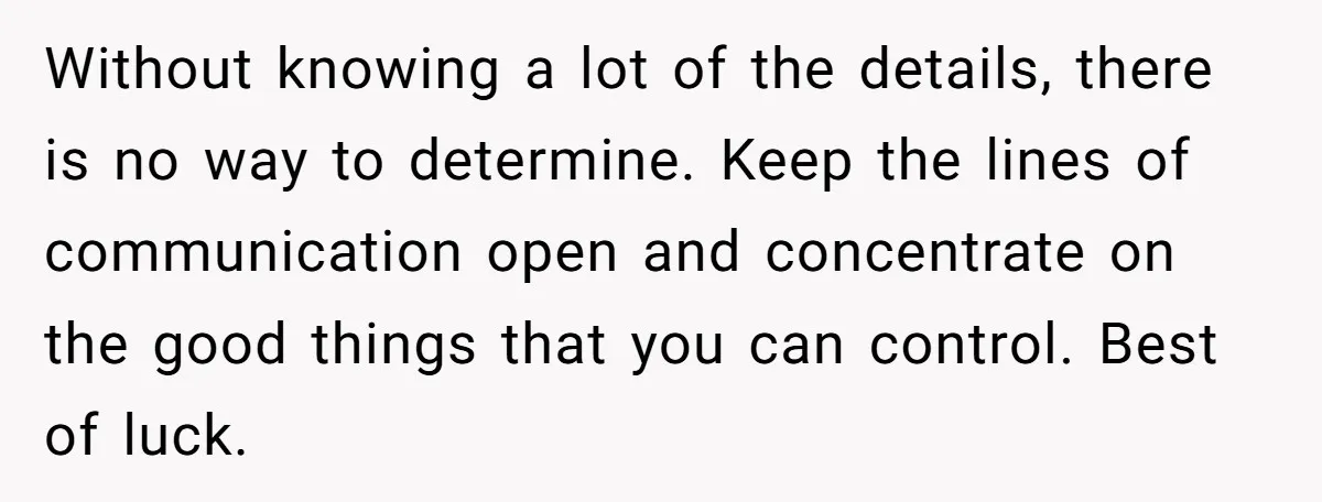Without knowing a lot of the details, there is no way to determine. Keep the lines of communication open and concentrate on the good things that you can control. Best...