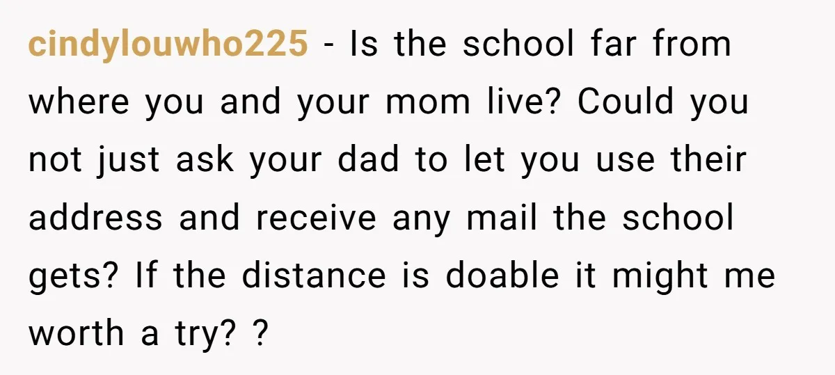cindylouwho225 − Is the school far from where you and your mom live? Could you not just ask your dad to let you use their address and receive any mail...