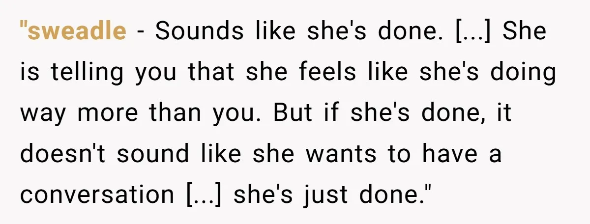 "sweadle − Sounds like she's done. [...] She is telling you that she feels like she's doing way more than you. But if she's done, it doesn't sound like she...
