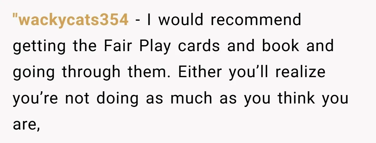 "wackycats354 − I would recommend getting the Fair Play cards and book and going through them. Either you’ll realize you’re not doing as much as you think you are,
