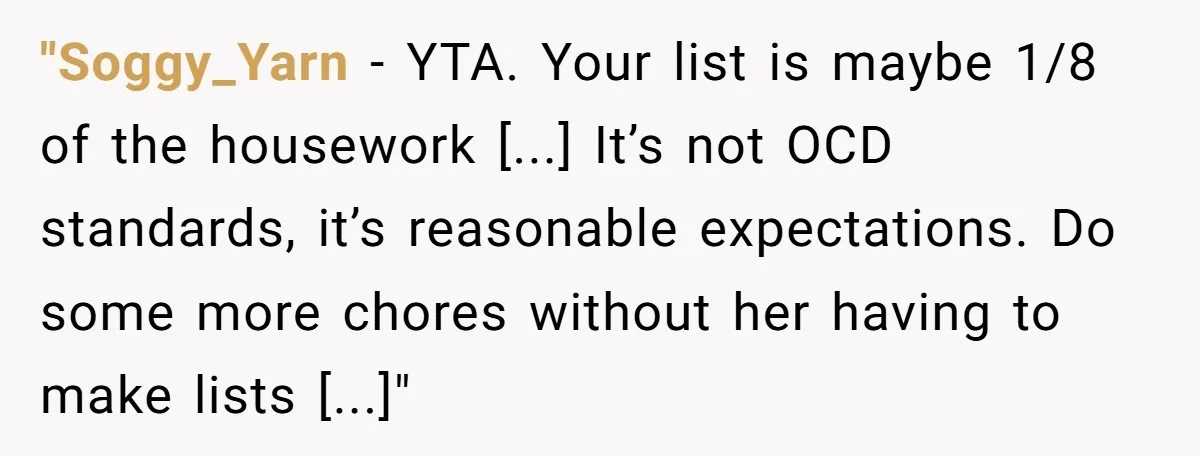 "Soggy_Yarn − YTA. Your list is maybe 1/8 of the housework [...] It’s not OCD standards, it’s reasonable expectations. Do some more chores without her having to make lists [...]"