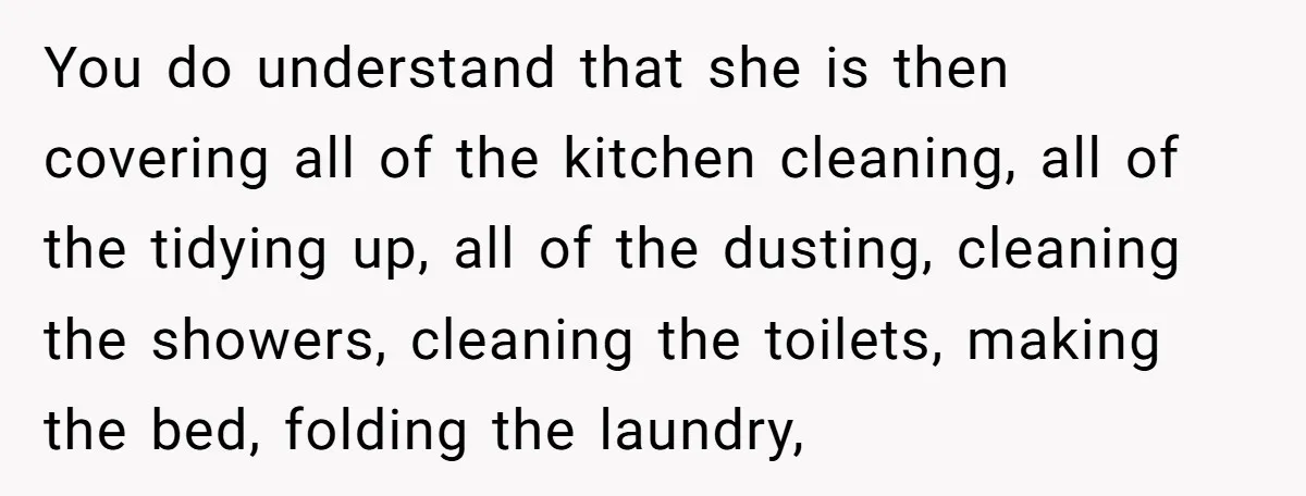 You do understand that she is then covering all of the kitchen cleaning, all of the tidying up, all of the dusting, cleaning the showers, cleaning the toilets, making the...