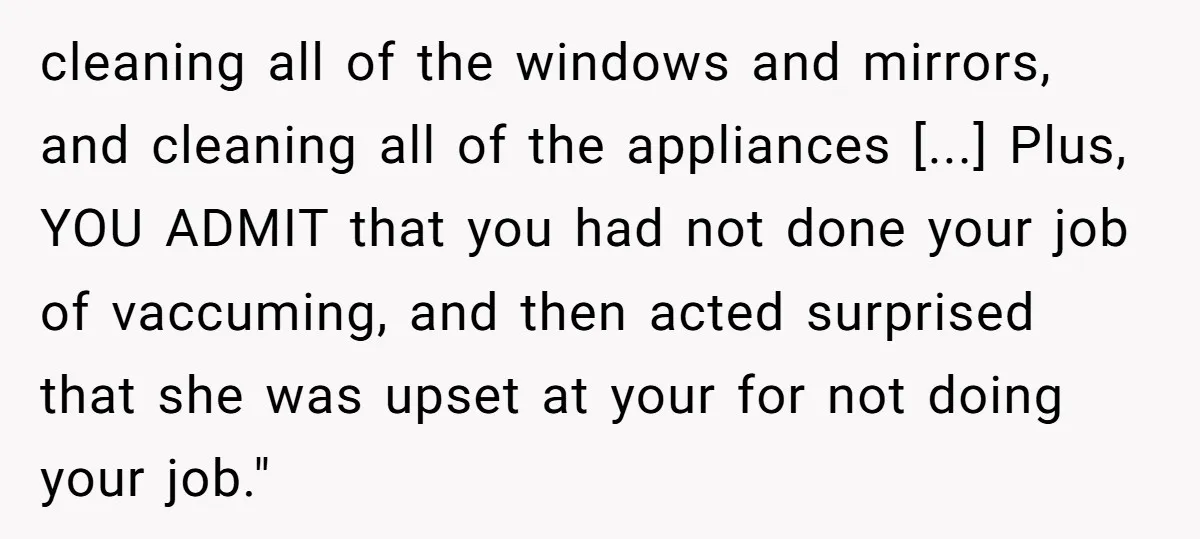 cleaning all of the windows and mirrors, and cleaning all of the appliances [...] Plus, YOU ADMIT that you had not done your job of vaccuming, and then acted surprised...