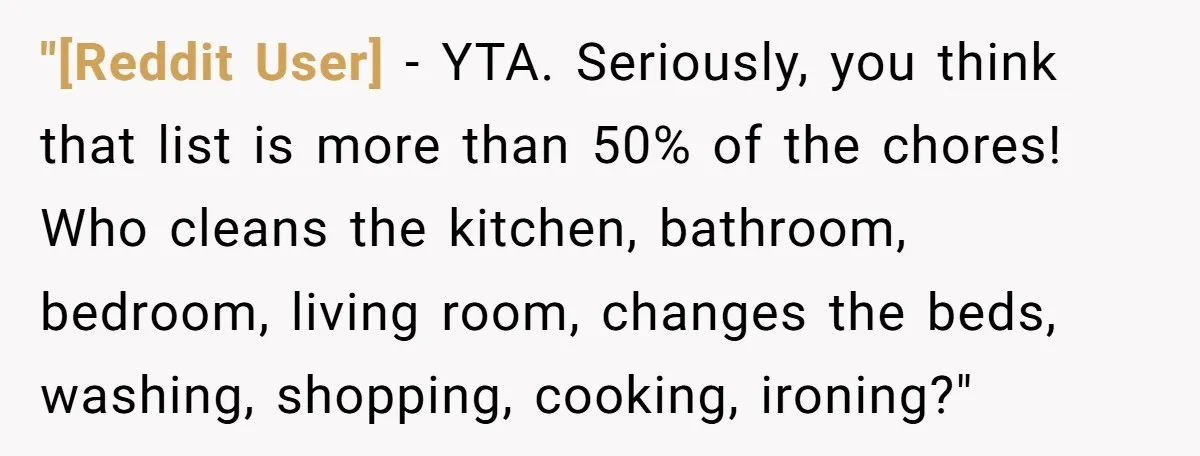 "[Reddit User] − YTA. Seriously, you think that list is more than 50% of the chores! Who cleans the kitchen, bathroom, bedroom, living room, changes the beds, washing, shopping, cooking,...