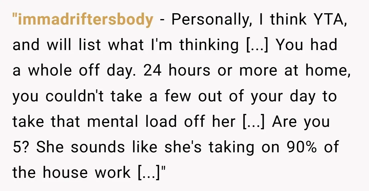 "immadriftersbody − Personally, I think YTA, and will list what I'm thinking [...] You had a whole off day. 24 hours or more at home, you couldn't take a few...