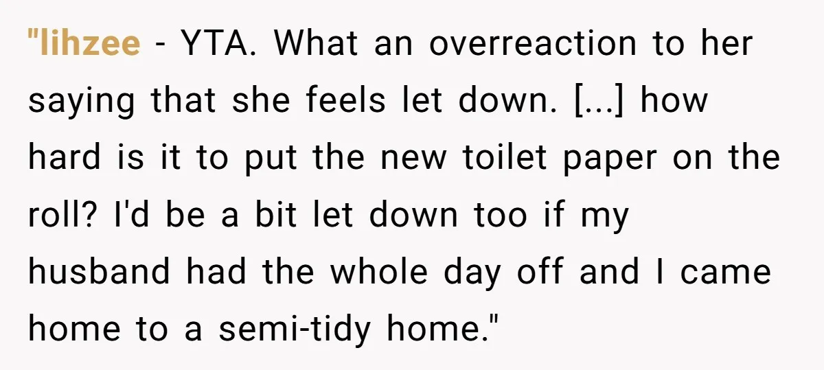 "lihzee − YTA. What an overreaction to her saying that she feels let down. [...] how hard is it to put the new toilet paper on the roll? I'd be...