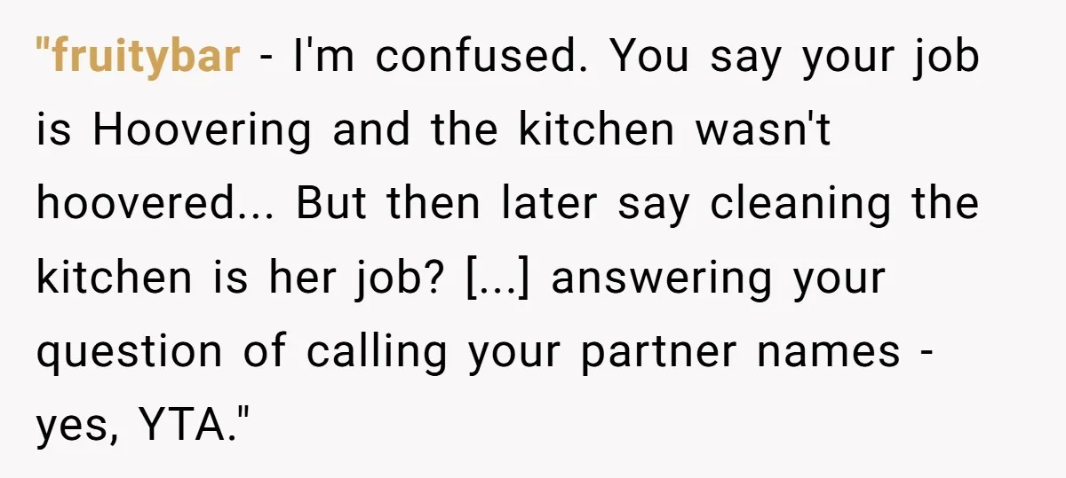 "fruitybar − I'm confused. You say your job is Hoovering and the kitchen wasn't hoovered... But then later say cleaning the kitchen is her job? [...] answering your question of...