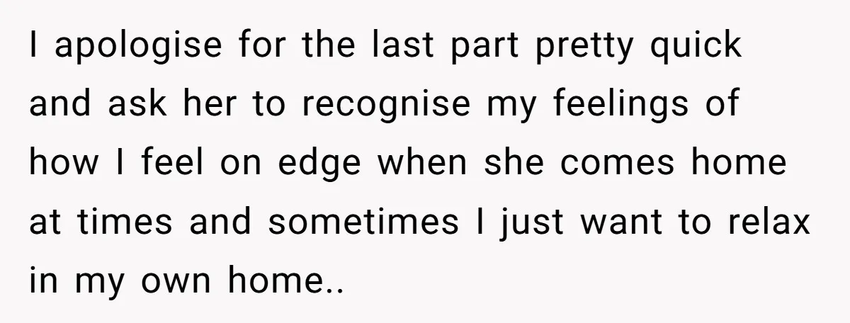 I apologise for the last part pretty quick and ask her to recognise my feelings of how I feel on edge when she comes home at times and sometimes I...