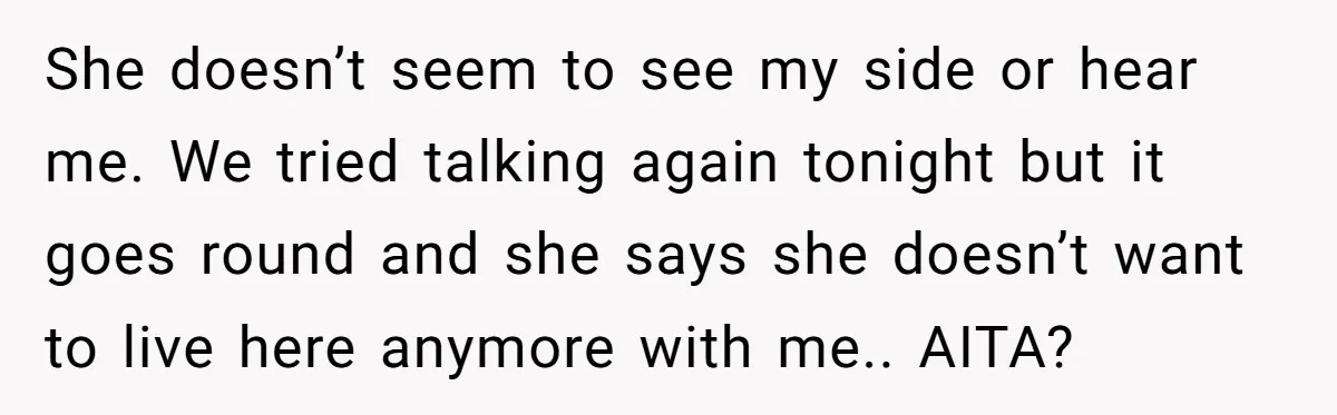 She doesn’t seem to see my side or hear me. We tried talking again tonight but it goes round and she says she doesn’t want to live here anymore with...