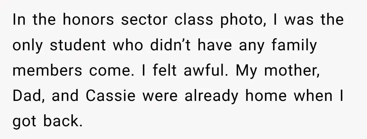 In the honors sector class photo, I was the only student who didn’t have any family members come. I felt awful. My mother, Dad, and Cassie were already home when...