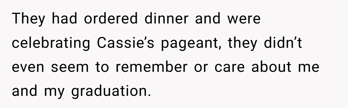 They had ordered dinner and were celebrating Cassie’s pageant, they didn’t even seem to remember or care about me and my graduation.